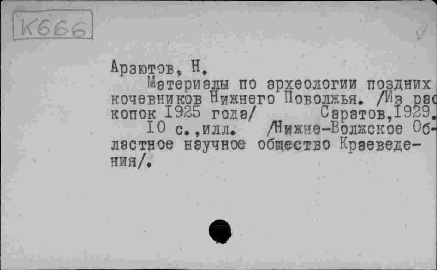 ﻿Арзютов, H,
Материалы по археологии поздних кочевников Нижнего Поволжья. /Из рас копок 1925 года/ Саратов,1929.
10 с. ,илл.	,/Нижне-Волжское Об-
ластное научное общество Краеведения/.